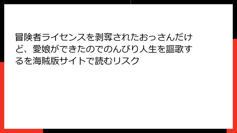 冒険者ライセンスを剥奪されたおっさんだけど、愛娘ができたのでのんびり人生を謳歌するを海賊版サイトで読むリスク